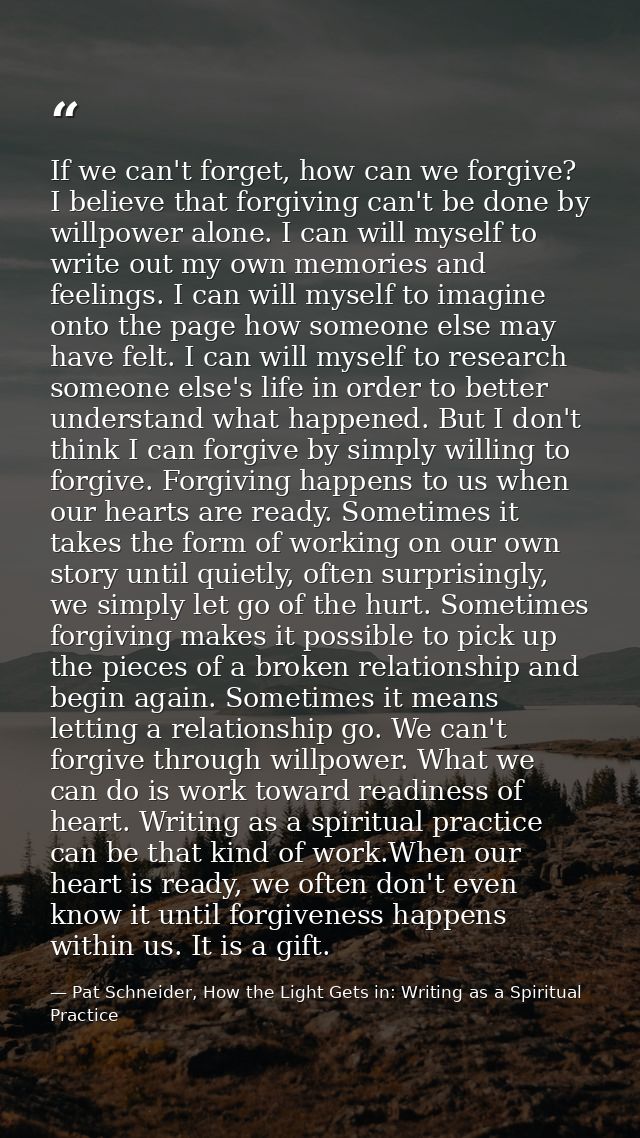 If we can't forget, how can we forgive? I believe that forgiving can't be done by willpower alone. I can will myself to  — Pat Schneider, How the Light Gets in: Writing as a Spiritual Practice