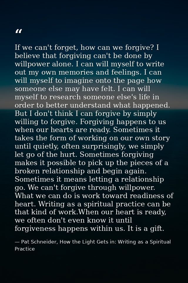 If we can't forget, how can we forgive? I believe that forgiving can't be done by willpower alone. I can will myself to  — Pat Schneider, How the Light Gets in: Writing as a Spiritual Practice