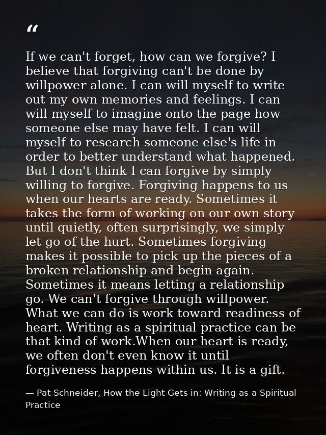If we can't forget, how can we forgive? I believe that forgiving can't be done by willpower alone. I can will myself to  — Pat Schneider, How the Light Gets in: Writing as a Spiritual Practice