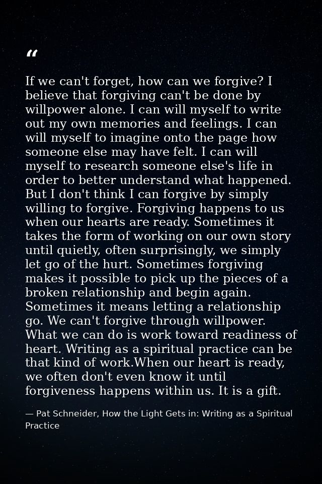 If we can't forget, how can we forgive? I believe that forgiving can't be done by willpower alone. I can will myself to  — Pat Schneider, How the Light Gets in: Writing as a Spiritual Practice