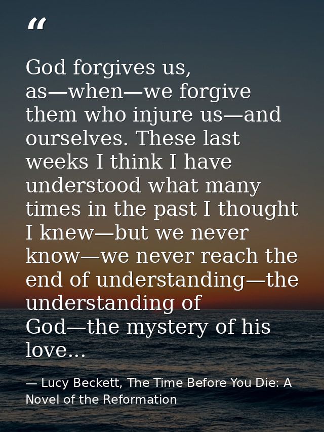 God forgives us, as—when—we forgive them who injure us—and ourselves. These last weeks I think I have understood what ma — Lucy Beckett, The Time Before You Die: A Novel of the Reformation