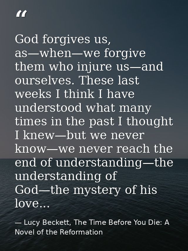 God forgives us, as—when—we forgive them who injure us—and ourselves. These last weeks I think I have understood what ma — Lucy Beckett, The Time Before You Die: A Novel of the Reformation