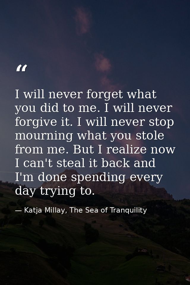 I will never forget what you did to me. I will never forgive it. I will never stop mourning what you stole from me. But  — Katja Millay, The Sea of Tranquility