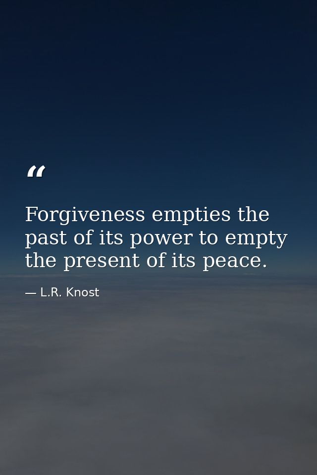 Forgiveness empties the past of its power to empty the present of its peace. — L.R. Knost