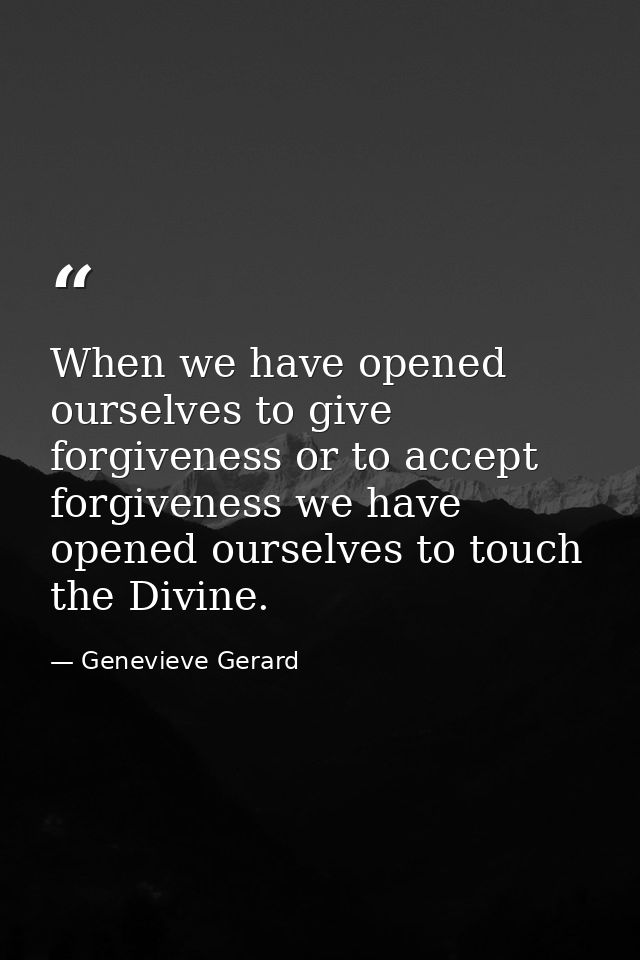 When we have opened ourselves to give forgiveness or to accept forgiveness we have opened ourselves to touch the Divine. — Genevieve Gerard