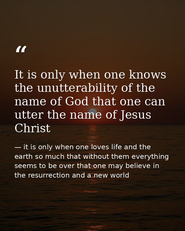 It is only when one knows the unutterability of the name of God that one can utter the name of Jesus Christ — it is only when one loves life and the earth so much that without them everything seems to be over that one may believe in the resurrection and a new world