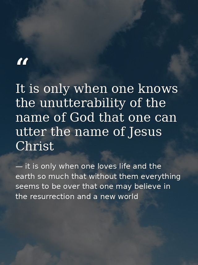 It is only when one knows the unutterability of the name of God that one can utter the name of Jesus Christ — it is only when one loves life and the earth so much that without them everything seems to be over that one may believe in the resurrection and a new world