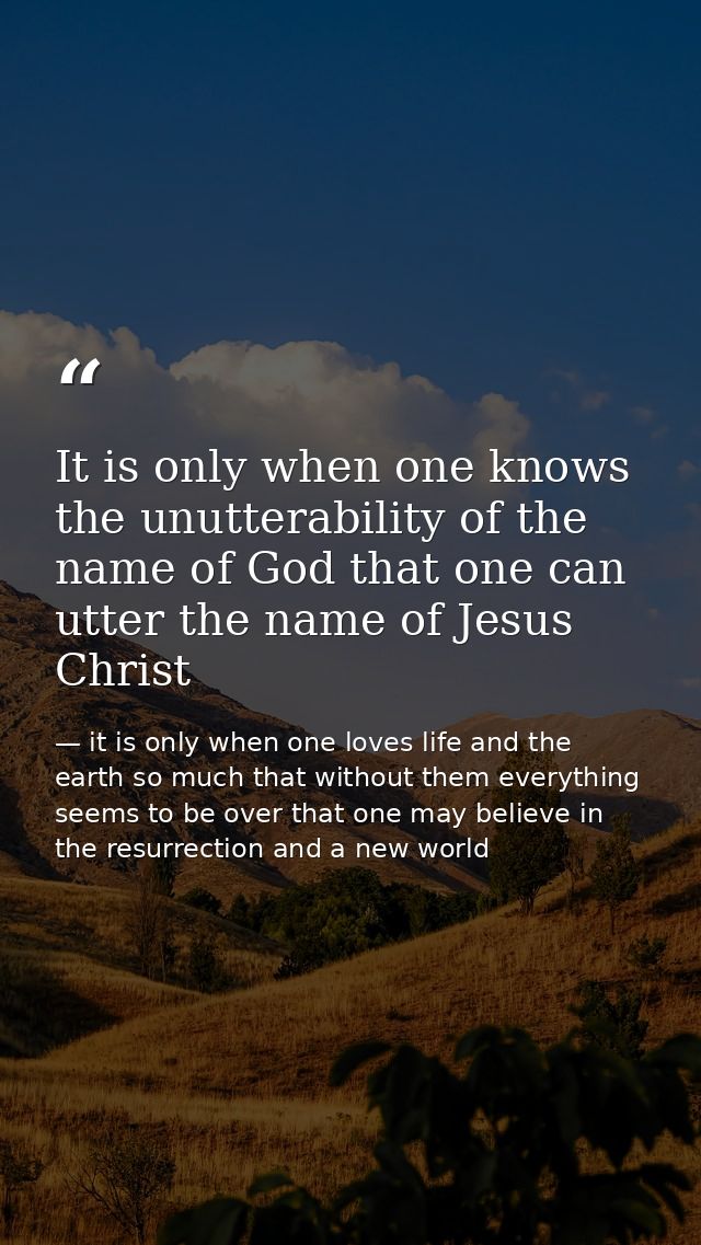 It is only when one knows the unutterability of the name of God that one can utter the name of Jesus Christ — it is only when one loves life and the earth so much that without them everything seems to be over that one may believe in the resurrection and a new world
