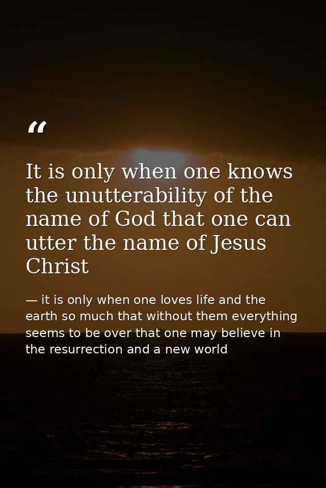 It is only when one knows the unutterability of the name of God that one can utter the name of Jesus Christ — it is only when one loves life and the earth so much that without them everything seems to be over that one may believe in the resurrection and a new world