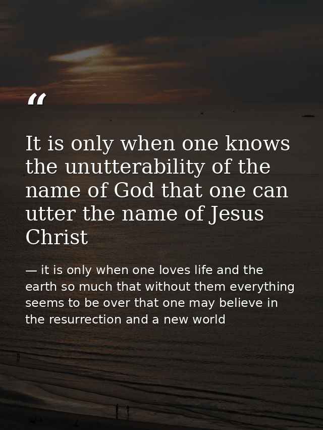 It is only when one knows the unutterability of the name of God that one can utter the name of Jesus Christ — it is only when one loves life and the earth so much that without them everything seems to be over that one may believe in the resurrection and a new world