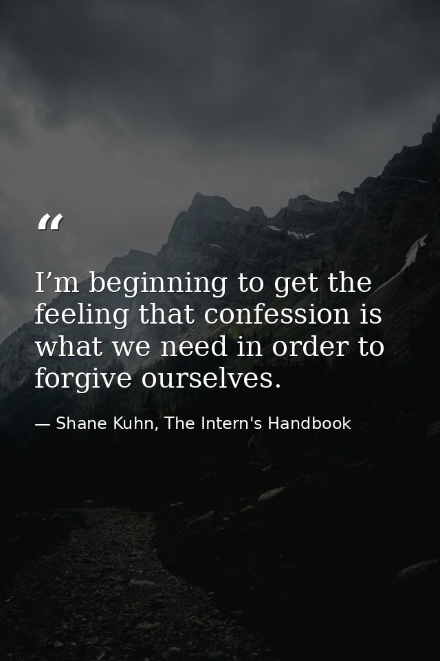 I’m beginning to get the feeling that confession is what we need in order to forgive ourselves. — Shane Kuhn, The Intern's Handbook