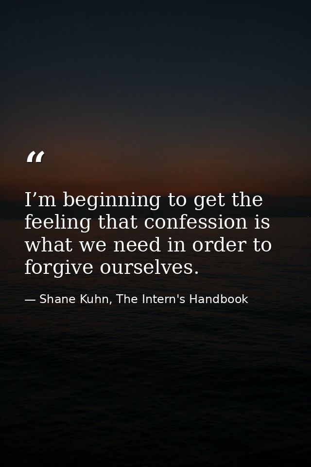 I’m beginning to get the feeling that confession is what we need in order to forgive ourselves. — Shane Kuhn, The Intern's Handbook