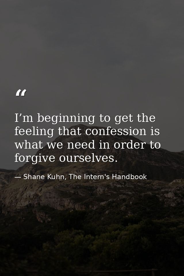 I’m beginning to get the feeling that confession is what we need in order to forgive ourselves. — Shane Kuhn, The Intern's Handbook