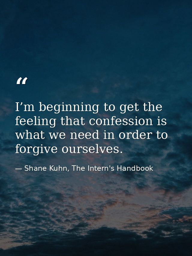 I’m beginning to get the feeling that confession is what we need in order to forgive ourselves. — Shane Kuhn, The Intern's Handbook