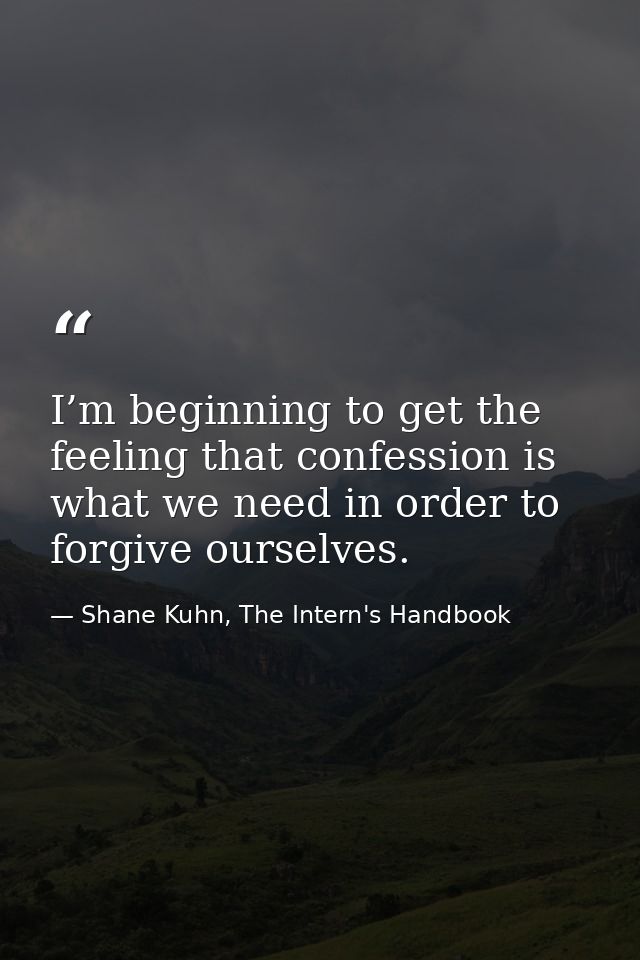 I’m beginning to get the feeling that confession is what we need in order to forgive ourselves. — Shane Kuhn, The Intern's Handbook
