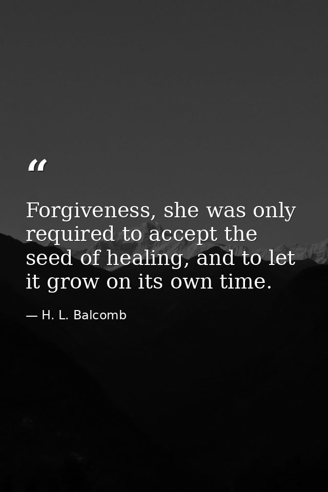 Forgiveness, she was only required to accept the seed of healing, and to let it grow on its own time. — H. L. Balcomb