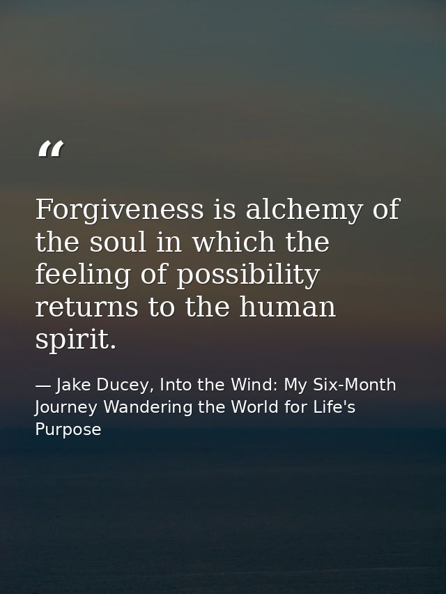 Forgiveness is alchemy of the soul in which the feeling of possibility returns to the human spirit. — Jake Ducey, Into the Wind: My Six-Month Journey Wandering the World for Life's Purpose
