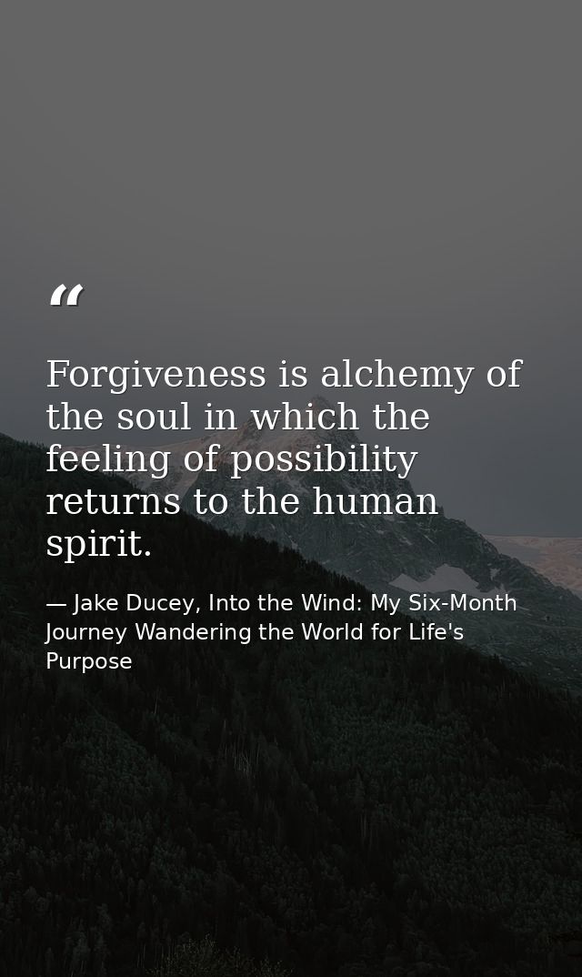 Forgiveness is alchemy of the soul in which the feeling of possibility returns to the human spirit. — Jake Ducey, Into the Wind: My Six-Month Journey Wandering the World for Life's Purpose
