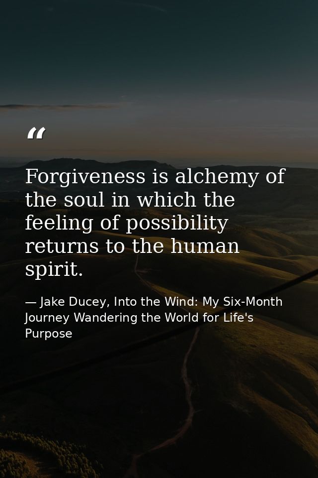 Forgiveness is alchemy of the soul in which the feeling of possibility returns to the human spirit. — Jake Ducey, Into the Wind: My Six-Month Journey Wandering the World for Life's Purpose