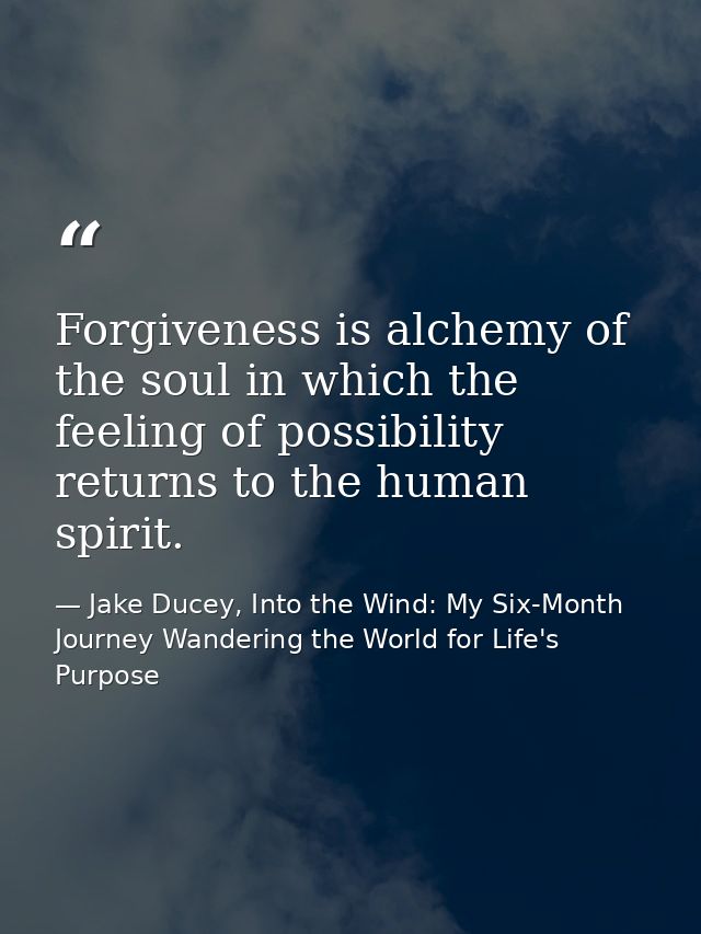 Forgiveness is alchemy of the soul in which the feeling of possibility returns to the human spirit. — Jake Ducey, Into the Wind: My Six-Month Journey Wandering the World for Life's Purpose