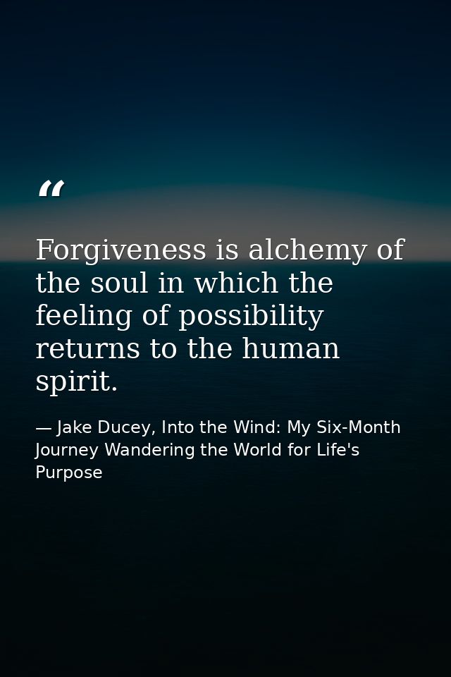 Forgiveness is alchemy of the soul in which the feeling of possibility returns to the human spirit. — Jake Ducey, Into the Wind: My Six-Month Journey Wandering the World for Life's Purpose