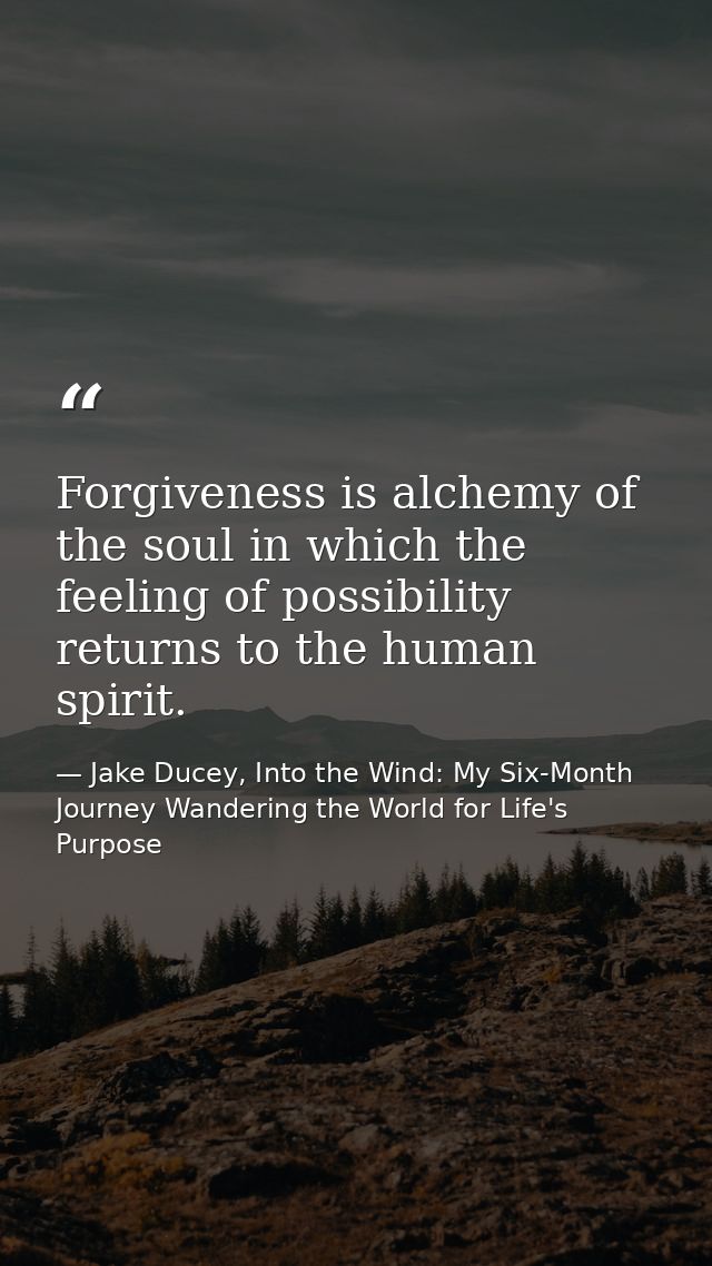 Forgiveness is alchemy of the soul in which the feeling of possibility returns to the human spirit. — Jake Ducey, Into the Wind: My Six-Month Journey Wandering the World for Life's Purpose