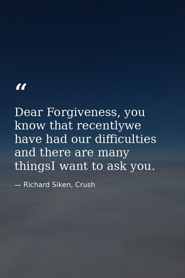 Dear Forgiveness, you know that recentlywe have had our difficulties and there are many thingsI want to ask you. — Richard Siken, Crush