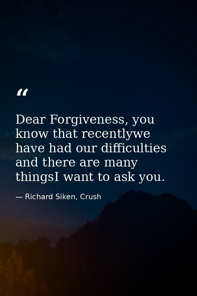 Dear Forgiveness, you know that recentlywe have had our difficulties and there are many thingsI want to ask you. — Richard Siken, Crush