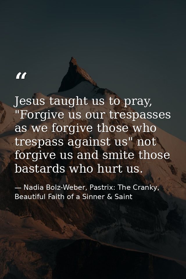 Jesus taught us to pray, "Forgive us our trespasses as we forgive those who trespass against us" not forgive us and smit — Nadia Bolz-Weber, Pastrix: The Cranky, Beautiful Faith of a Sinner & Saint