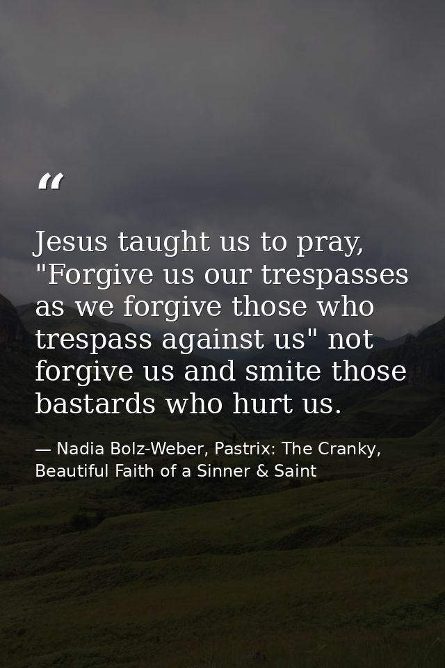 Jesus taught us to pray, "Forgive us our trespasses as we forgive those who trespass against us" not forgive us and smit — Nadia Bolz-Weber, Pastrix: The Cranky, Beautiful Faith of a Sinner & Saint