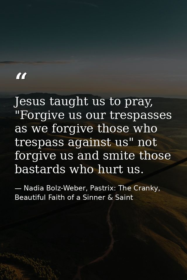 Jesus taught us to pray, "Forgive us our trespasses as we forgive those who trespass against us" not forgive us and smit — Nadia Bolz-Weber, Pastrix: The Cranky, Beautiful Faith of a Sinner & Saint