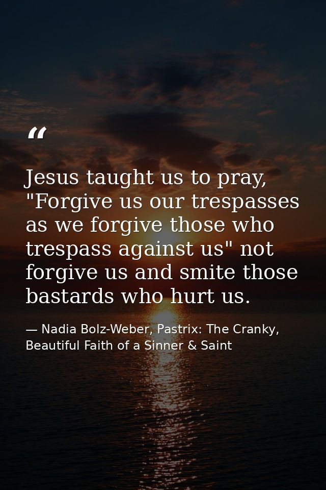 Jesus taught us to pray, "Forgive us our trespasses as we forgive those who trespass against us" not forgive us and smit — Nadia Bolz-Weber, Pastrix: The Cranky, Beautiful Faith of a Sinner & Saint