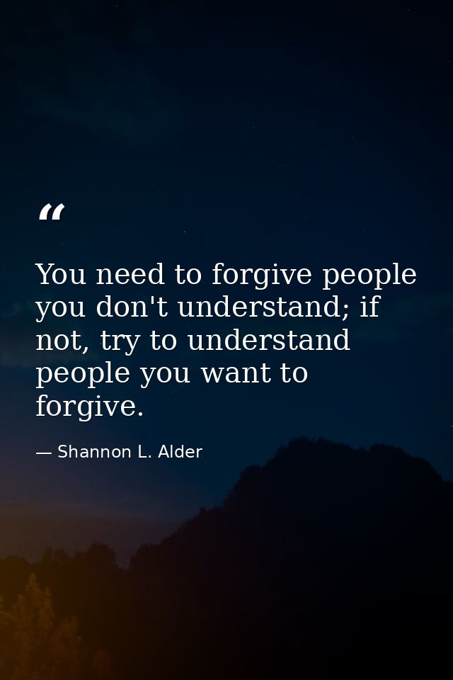 You need to forgive people you don't understand; if not, try to understand people you want to forgive. — Shannon L. Alder
