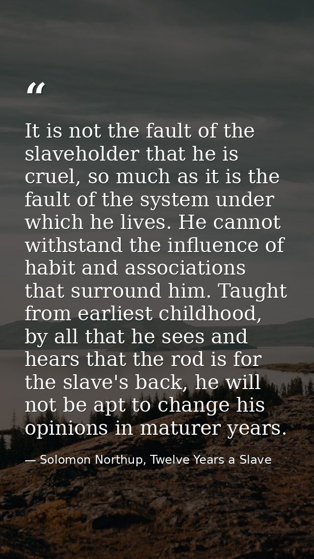 It is not the fault of the slaveholder that he is cruel, so much as it is the fault of the system under which he lives.  — Solomon Northup, Twelve Years a Slave