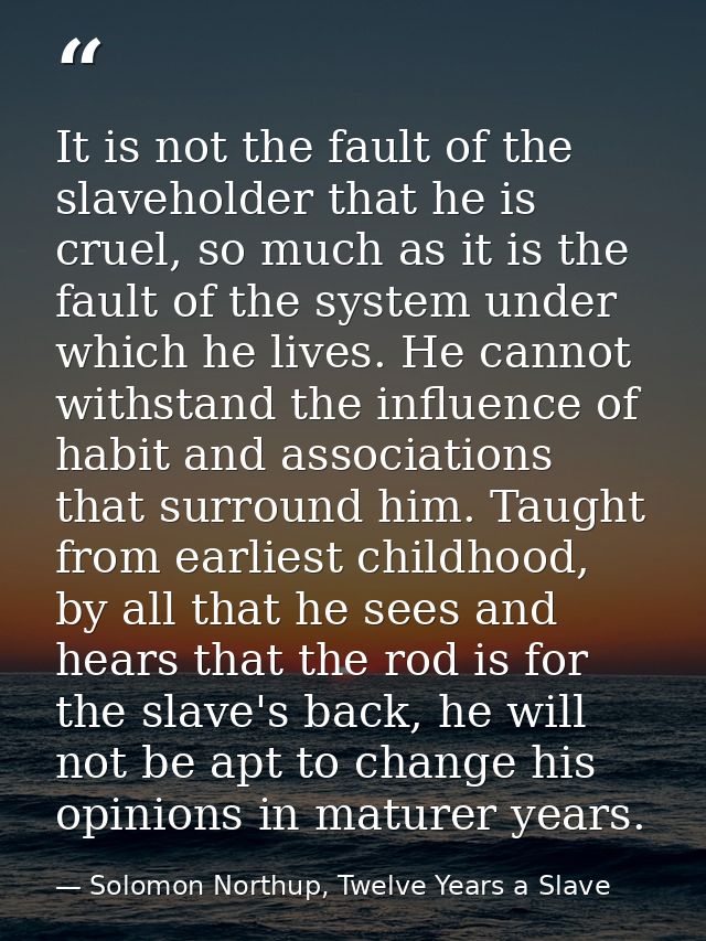 It is not the fault of the slaveholder that he is cruel, so much as it is the fault of the system under which he lives.  — Solomon Northup, Twelve Years a Slave