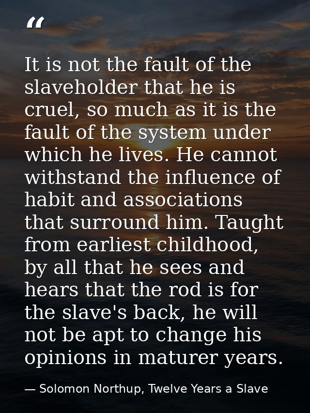 It is not the fault of the slaveholder that he is cruel, so much as it is the fault of the system under which he lives.  — Solomon Northup, Twelve Years a Slave
