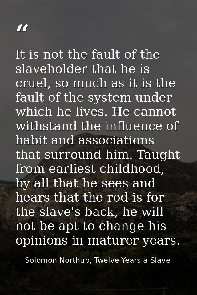 It is not the fault of the slaveholder that he is cruel, so much as it is the fault of the system under which he lives.  — Solomon Northup, Twelve Years a Slave