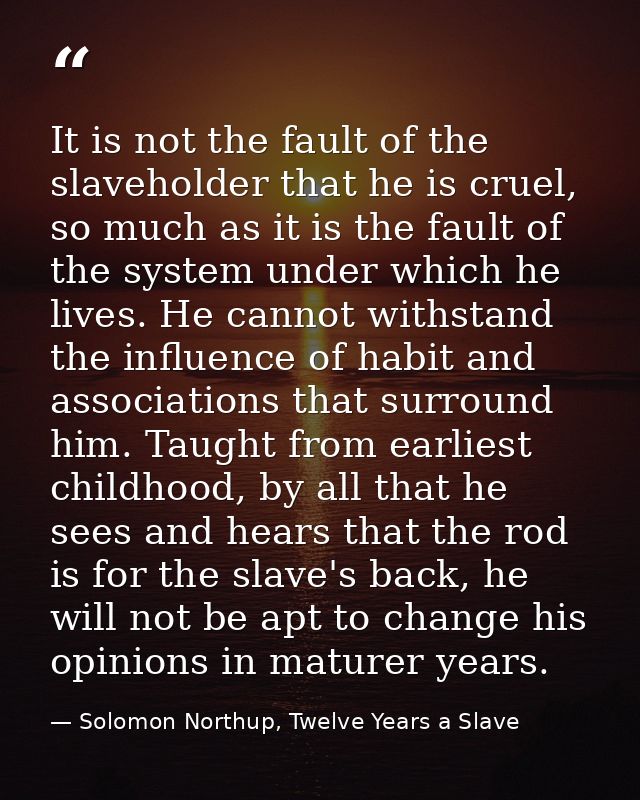 It is not the fault of the slaveholder that he is cruel, so much as it is the fault of the system under which he lives.  — Solomon Northup, Twelve Years a Slave