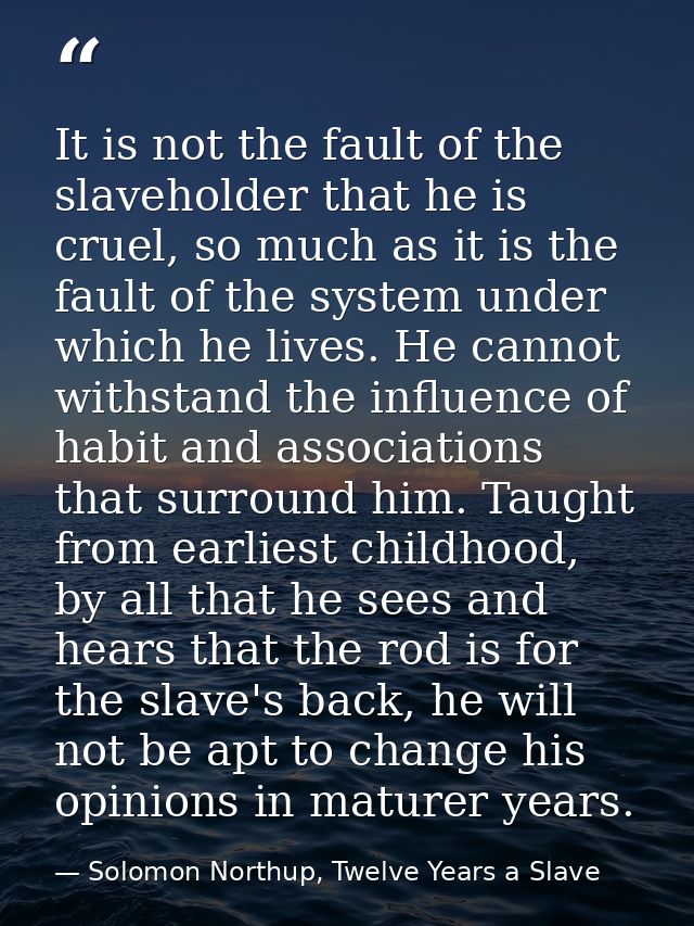 It is not the fault of the slaveholder that he is cruel, so much as it is the fault of the system under which he lives.  — Solomon Northup, Twelve Years a Slave
