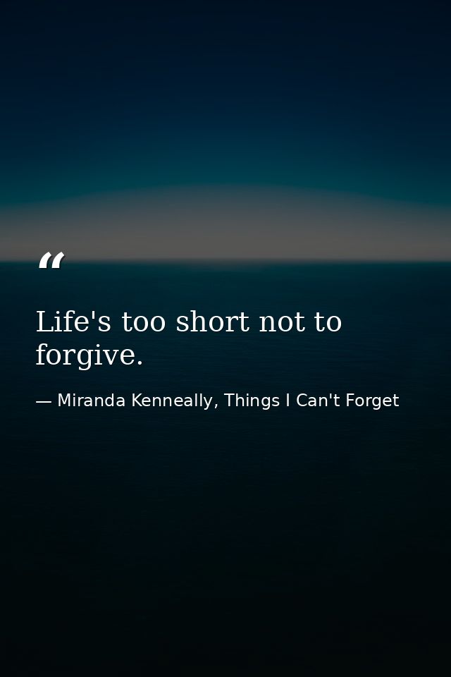 Life's too short not to forgive. — Miranda Kenneally, Things I Can't Forget