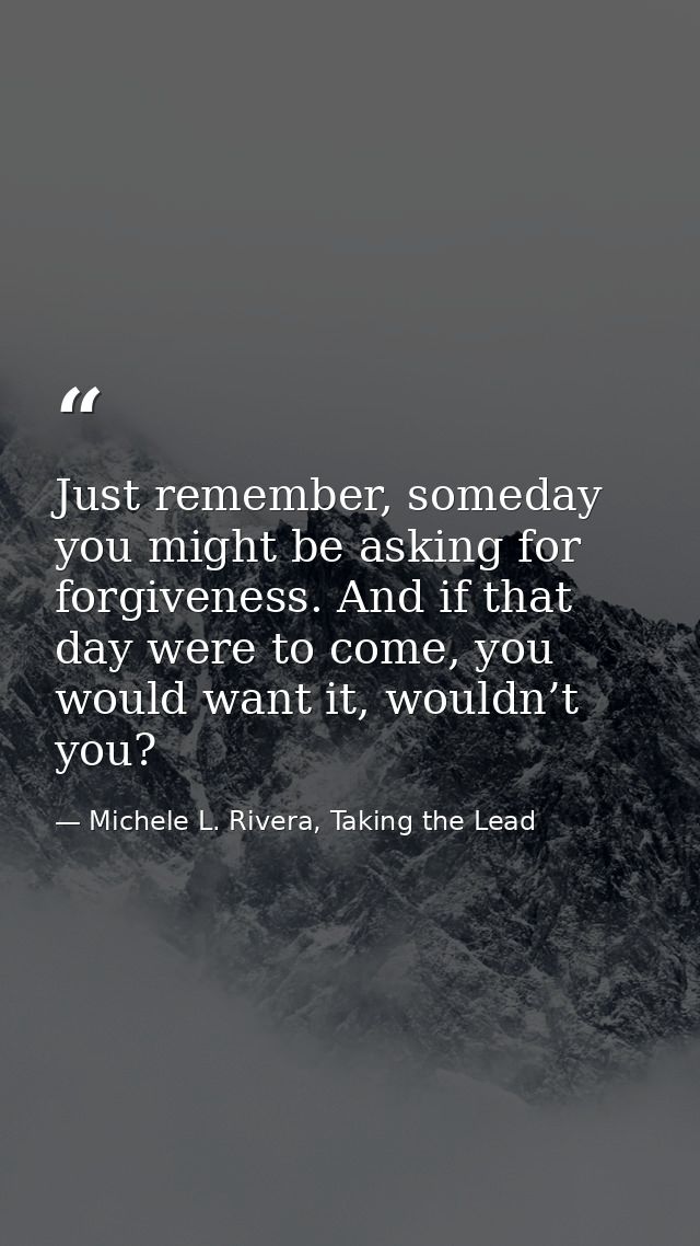 Just remember, someday you might be asking for forgiveness. And if that day were to come, you would want it, wouldn’t yo — Michele L. Rivera, Taking the Lead