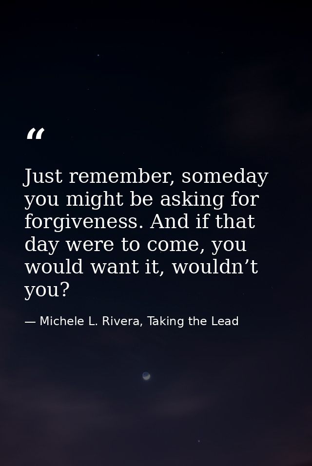 Just remember, someday you might be asking for forgiveness. And if that day were to come, you would want it, wouldn’t yo — Michele L. Rivera, Taking the Lead