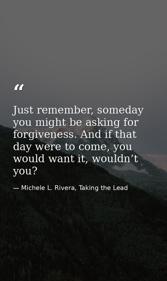 Just remember, someday you might be asking for forgiveness. And if that day were to come, you would want it, wouldn’t yo — Michele L. Rivera, Taking the Lead