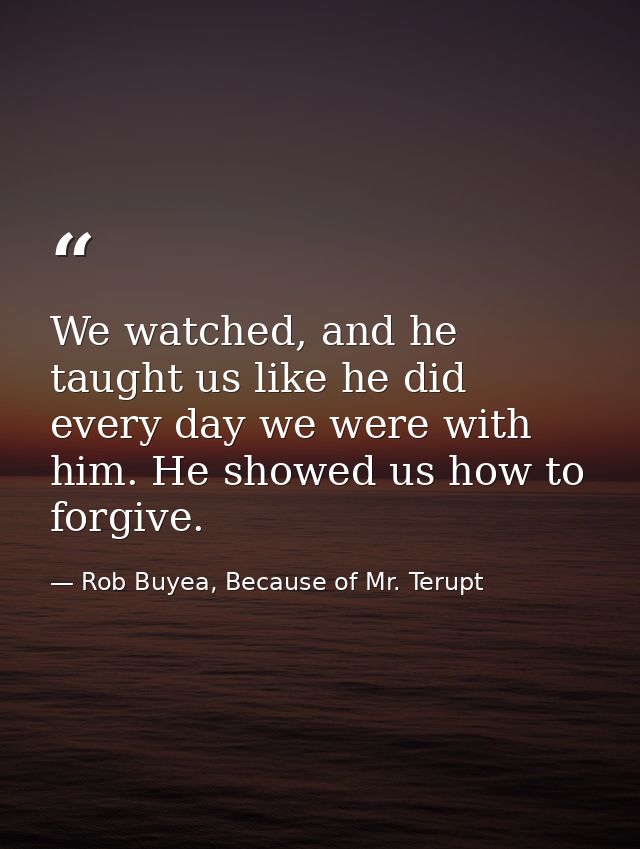 We watched, and he taught us like he did every day we were with him. He showed us how to forgive. — Rob Buyea, Because of Mr. Terupt