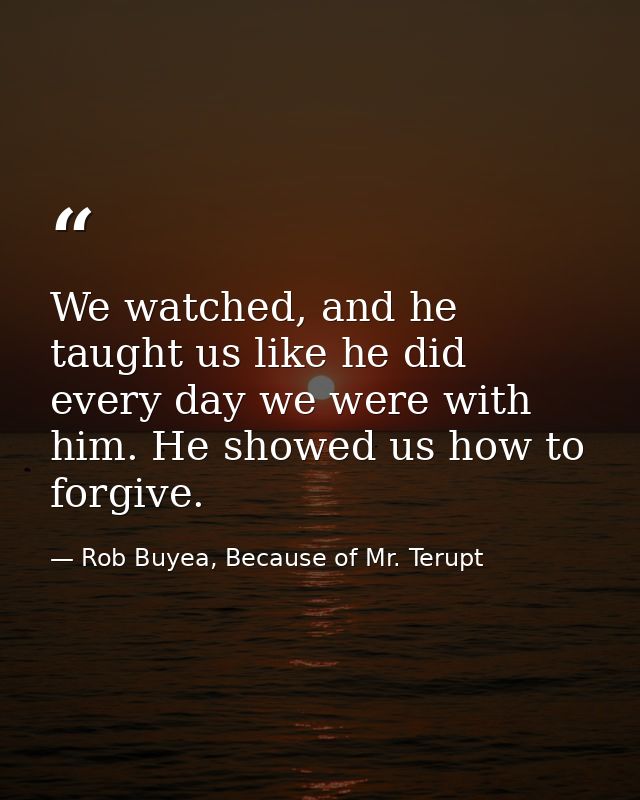We watched, and he taught us like he did every day we were with him. He showed us how to forgive. — Rob Buyea, Because of Mr. Terupt