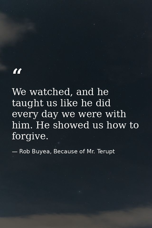 We watched, and he taught us like he did every day we were with him. He showed us how to forgive. — Rob Buyea, Because of Mr. Terupt