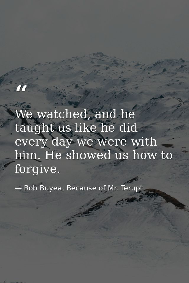 We watched, and he taught us like he did every day we were with him. He showed us how to forgive. — Rob Buyea, Because of Mr. Terupt