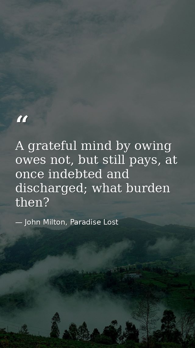 A grateful mind by owing owes not, but still pays, at once indebted and discharged; what burden then? — John Milton, Paradise Lost