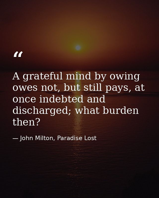 A grateful mind by owing owes not, but still pays, at once indebted and discharged; what burden then? — John Milton, Paradise Lost