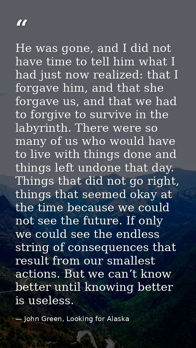 He was gone, and I did not have time to tell him what I had just now realized: that I forgave him, and that she forgave  — John Green, Looking for Alaska